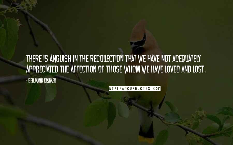 Benjamin Disraeli Quotes: There is anguish in the recollection that we have not adequately appreciated the affection of those whom we have loved and lost.