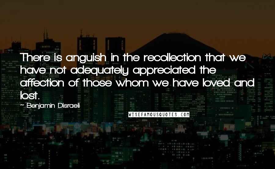 Benjamin Disraeli Quotes: There is anguish in the recollection that we have not adequately appreciated the affection of those whom we have loved and lost.