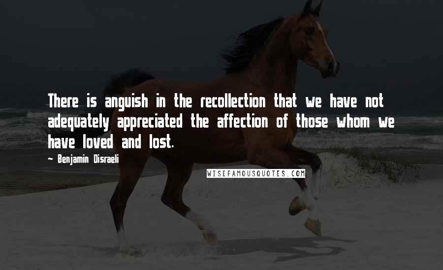 Benjamin Disraeli Quotes: There is anguish in the recollection that we have not adequately appreciated the affection of those whom we have loved and lost.