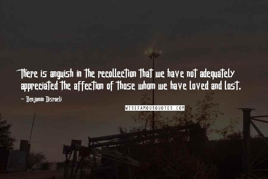 Benjamin Disraeli Quotes: There is anguish in the recollection that we have not adequately appreciated the affection of those whom we have loved and lost.