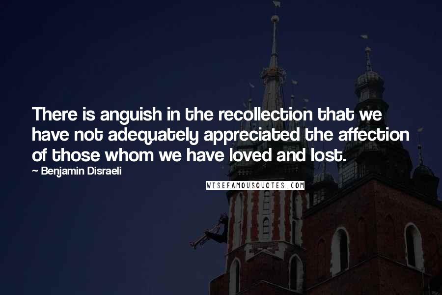 Benjamin Disraeli Quotes: There is anguish in the recollection that we have not adequately appreciated the affection of those whom we have loved and lost.