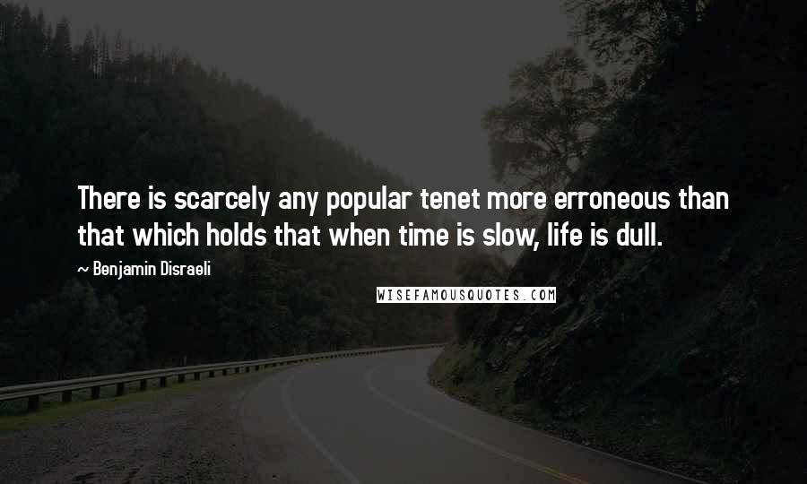 Benjamin Disraeli Quotes: There is scarcely any popular tenet more erroneous than that which holds that when time is slow, life is dull.