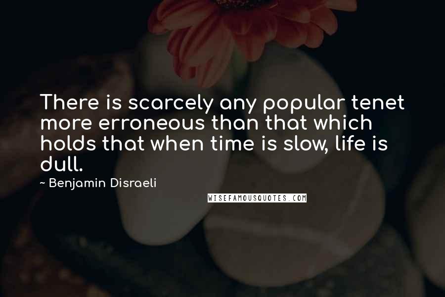 Benjamin Disraeli Quotes: There is scarcely any popular tenet more erroneous than that which holds that when time is slow, life is dull.