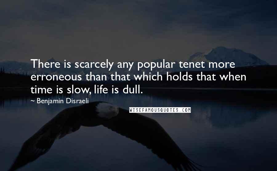 Benjamin Disraeli Quotes: There is scarcely any popular tenet more erroneous than that which holds that when time is slow, life is dull.