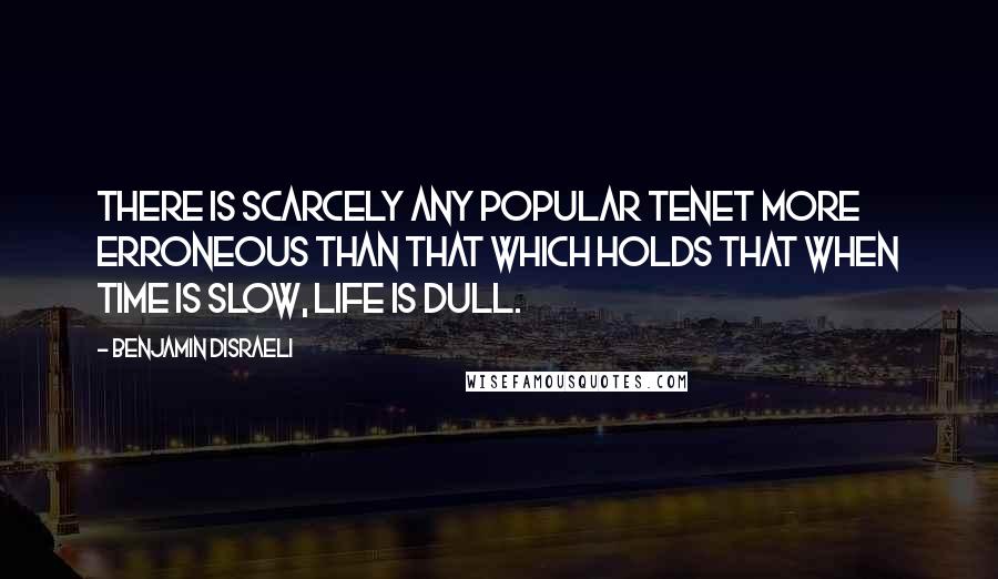 Benjamin Disraeli Quotes: There is scarcely any popular tenet more erroneous than that which holds that when time is slow, life is dull.