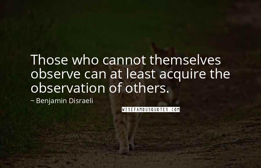 Benjamin Disraeli Quotes: Those who cannot themselves observe can at least acquire the observation of others.