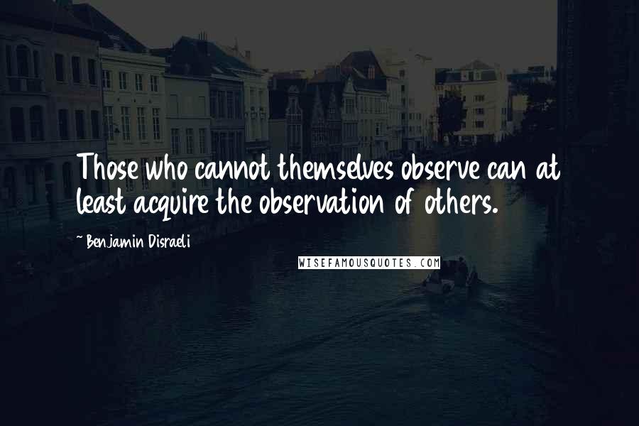 Benjamin Disraeli Quotes: Those who cannot themselves observe can at least acquire the observation of others.