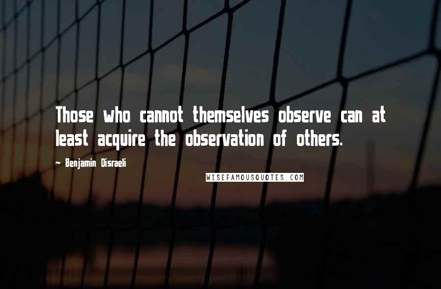 Benjamin Disraeli Quotes: Those who cannot themselves observe can at least acquire the observation of others.