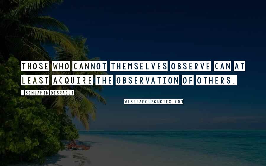 Benjamin Disraeli Quotes: Those who cannot themselves observe can at least acquire the observation of others.