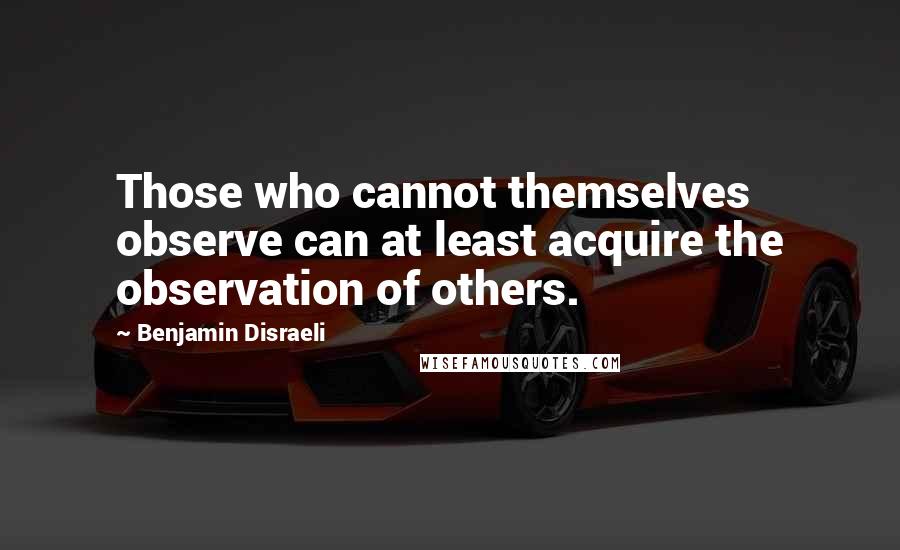 Benjamin Disraeli Quotes: Those who cannot themselves observe can at least acquire the observation of others.