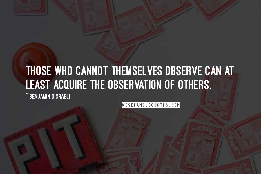 Benjamin Disraeli Quotes: Those who cannot themselves observe can at least acquire the observation of others.