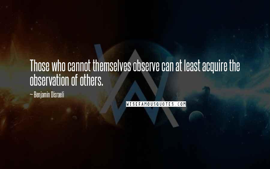 Benjamin Disraeli Quotes: Those who cannot themselves observe can at least acquire the observation of others.