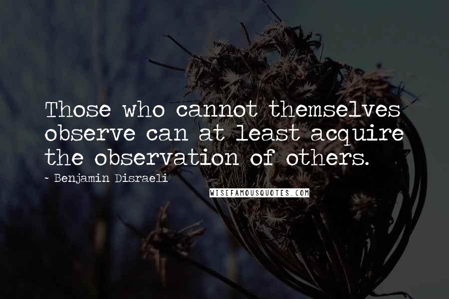 Benjamin Disraeli Quotes: Those who cannot themselves observe can at least acquire the observation of others.