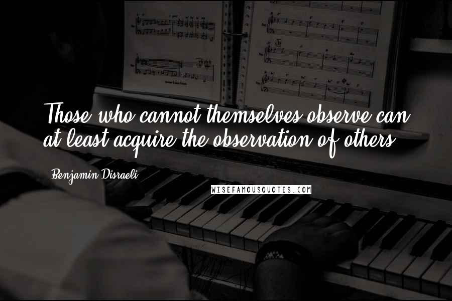 Benjamin Disraeli Quotes: Those who cannot themselves observe can at least acquire the observation of others.