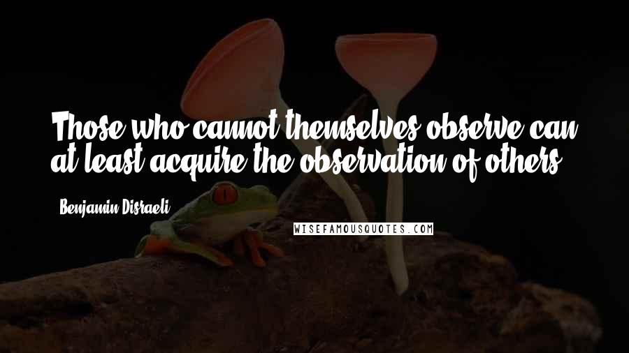 Benjamin Disraeli Quotes: Those who cannot themselves observe can at least acquire the observation of others.