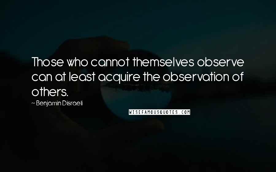 Benjamin Disraeli Quotes: Those who cannot themselves observe can at least acquire the observation of others.