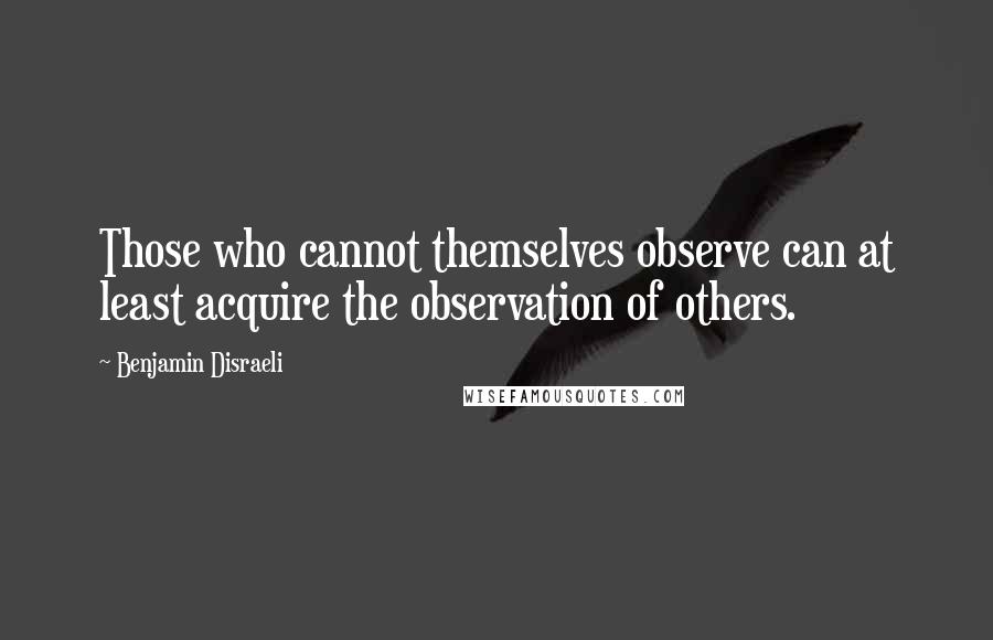 Benjamin Disraeli Quotes: Those who cannot themselves observe can at least acquire the observation of others.