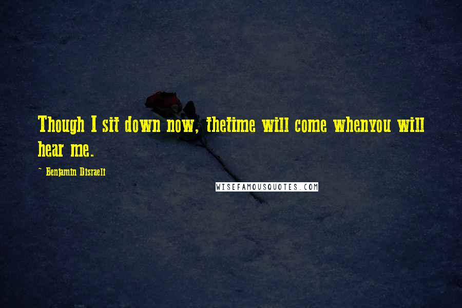 Benjamin Disraeli Quotes: Though I sit down now, thetime will come whenyou will hear me.