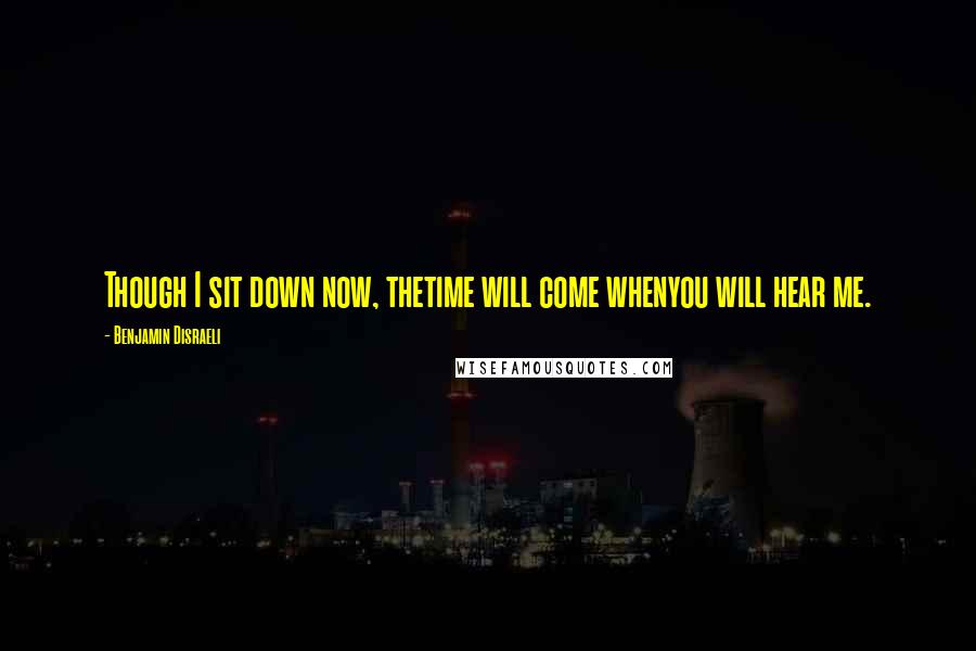 Benjamin Disraeli Quotes: Though I sit down now, thetime will come whenyou will hear me.