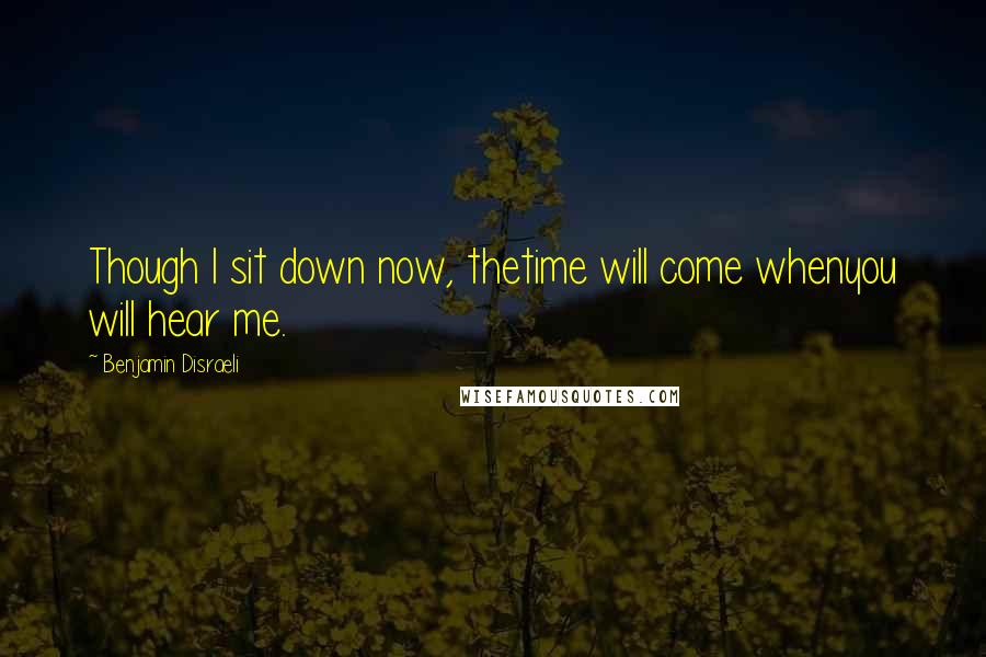 Benjamin Disraeli Quotes: Though I sit down now, thetime will come whenyou will hear me.