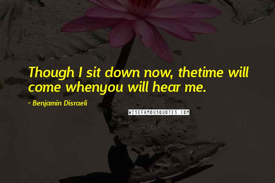 Benjamin Disraeli Quotes: Though I sit down now, thetime will come whenyou will hear me.
