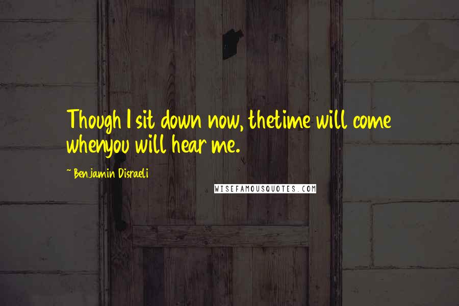 Benjamin Disraeli Quotes: Though I sit down now, thetime will come whenyou will hear me.