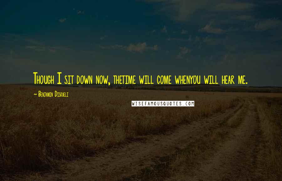 Benjamin Disraeli Quotes: Though I sit down now, thetime will come whenyou will hear me.