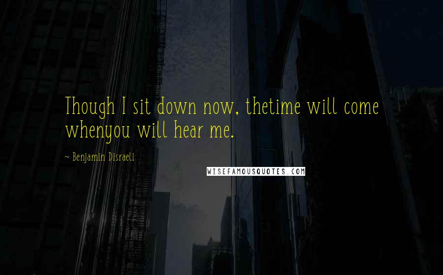 Benjamin Disraeli Quotes: Though I sit down now, thetime will come whenyou will hear me.
