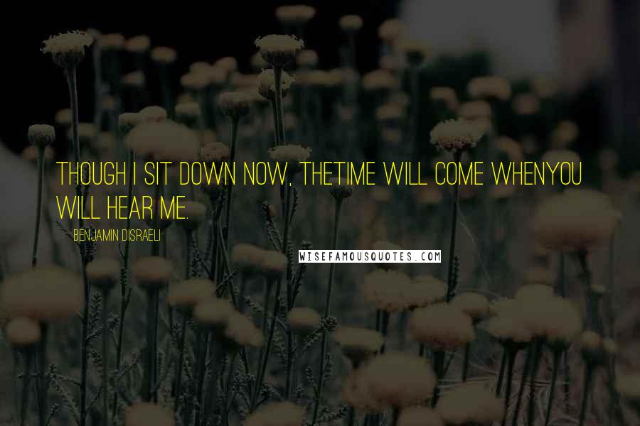 Benjamin Disraeli Quotes: Though I sit down now, thetime will come whenyou will hear me.