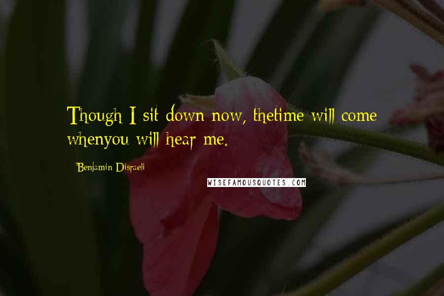 Benjamin Disraeli Quotes: Though I sit down now, thetime will come whenyou will hear me.
