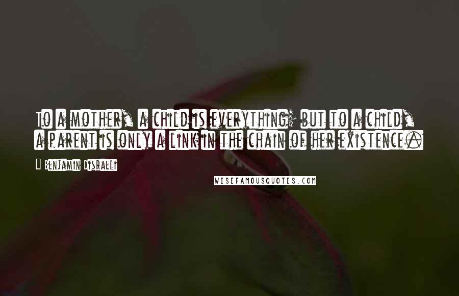 Benjamin Disraeli Quotes: To a mother, a child is everything; but to a child, a parent is only a link in the chain of her existence.