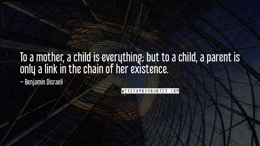 Benjamin Disraeli Quotes: To a mother, a child is everything; but to a child, a parent is only a link in the chain of her existence.