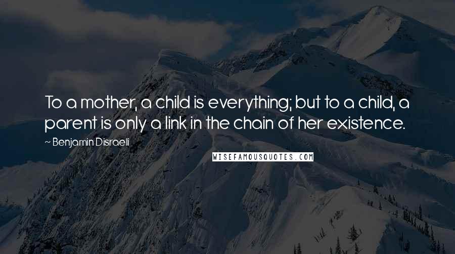 Benjamin Disraeli Quotes: To a mother, a child is everything; but to a child, a parent is only a link in the chain of her existence.