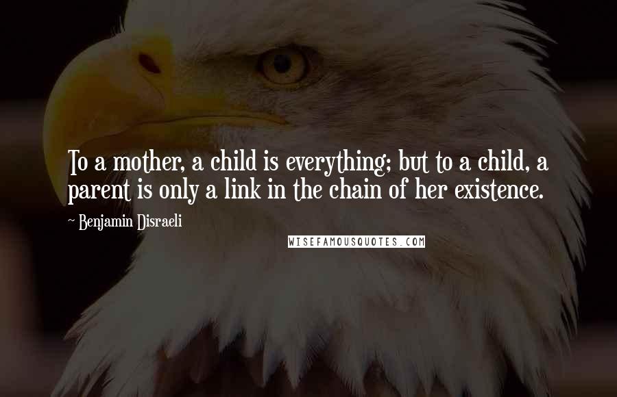 Benjamin Disraeli Quotes: To a mother, a child is everything; but to a child, a parent is only a link in the chain of her existence.