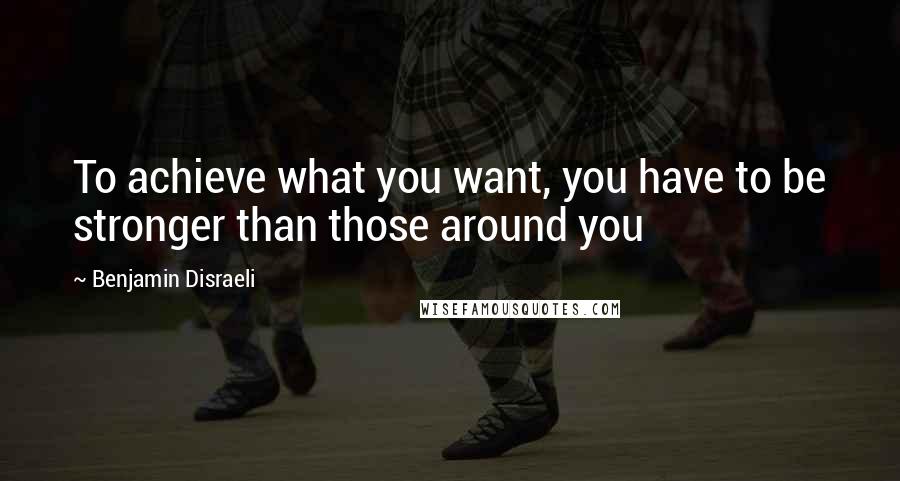 Benjamin Disraeli Quotes: To achieve what you want, you have to be stronger than those around you