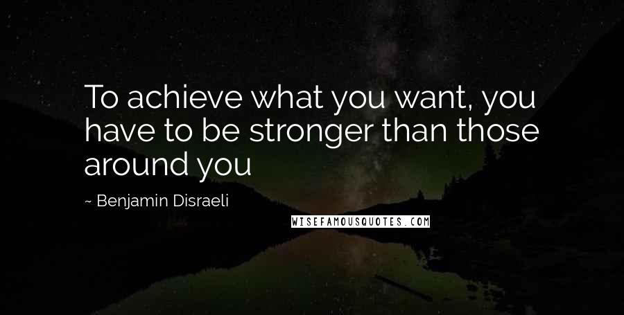 Benjamin Disraeli Quotes: To achieve what you want, you have to be stronger than those around you