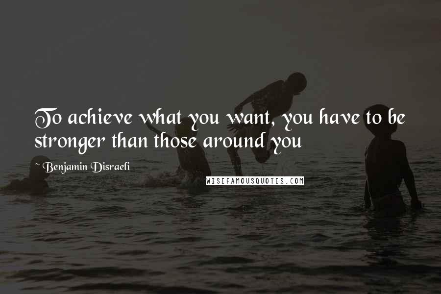 Benjamin Disraeli Quotes: To achieve what you want, you have to be stronger than those around you