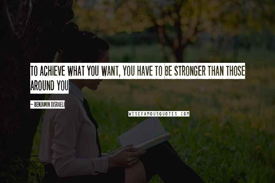 Benjamin Disraeli Quotes: To achieve what you want, you have to be stronger than those around you