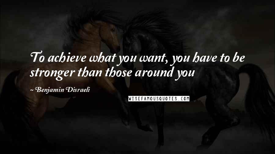 Benjamin Disraeli Quotes: To achieve what you want, you have to be stronger than those around you