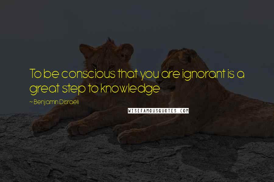 Benjamin Disraeli Quotes: To be conscious that you are ignorant is a great step to knowledge