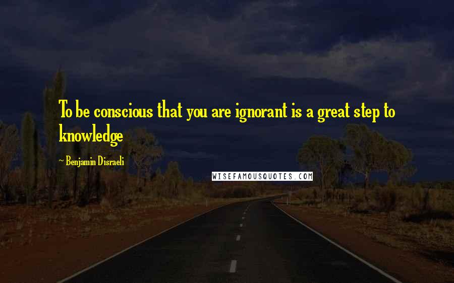 Benjamin Disraeli Quotes: To be conscious that you are ignorant is a great step to knowledge