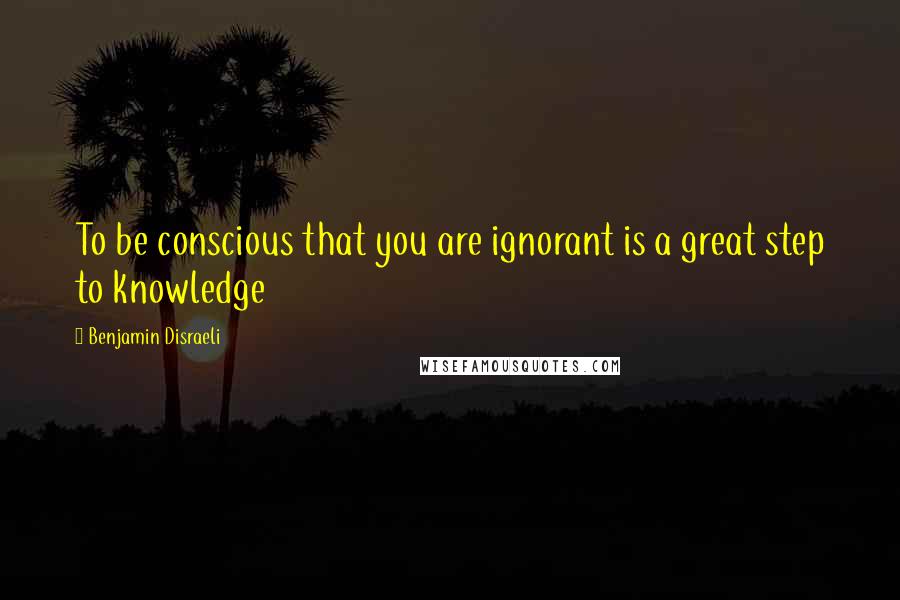 Benjamin Disraeli Quotes: To be conscious that you are ignorant is a great step to knowledge