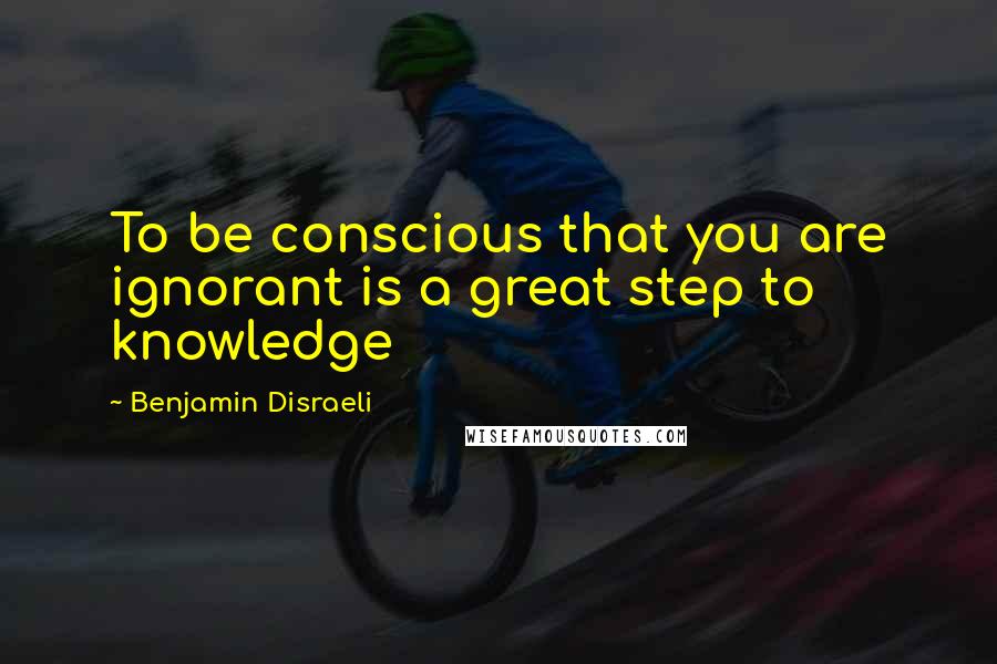 Benjamin Disraeli Quotes: To be conscious that you are ignorant is a great step to knowledge