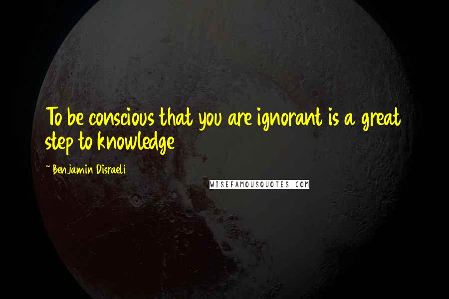 Benjamin Disraeli Quotes: To be conscious that you are ignorant is a great step to knowledge