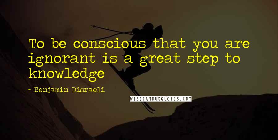 Benjamin Disraeli Quotes: To be conscious that you are ignorant is a great step to knowledge