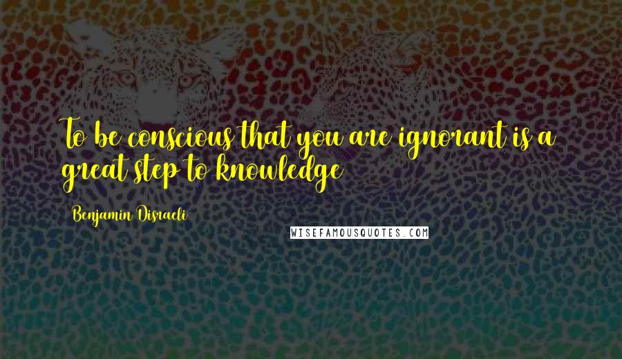 Benjamin Disraeli Quotes: To be conscious that you are ignorant is a great step to knowledge