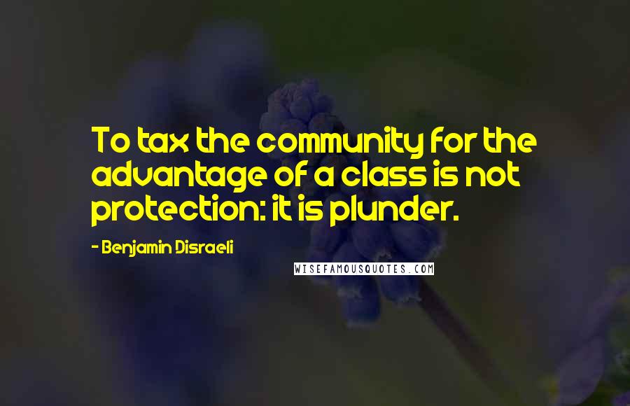Benjamin Disraeli Quotes: To tax the community for the advantage of a class is not protection: it is plunder.