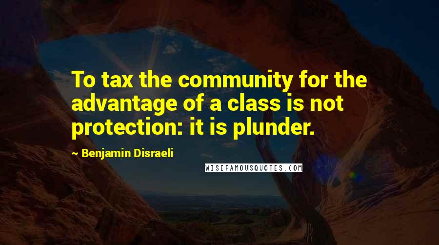 Benjamin Disraeli Quotes: To tax the community for the advantage of a class is not protection: it is plunder.