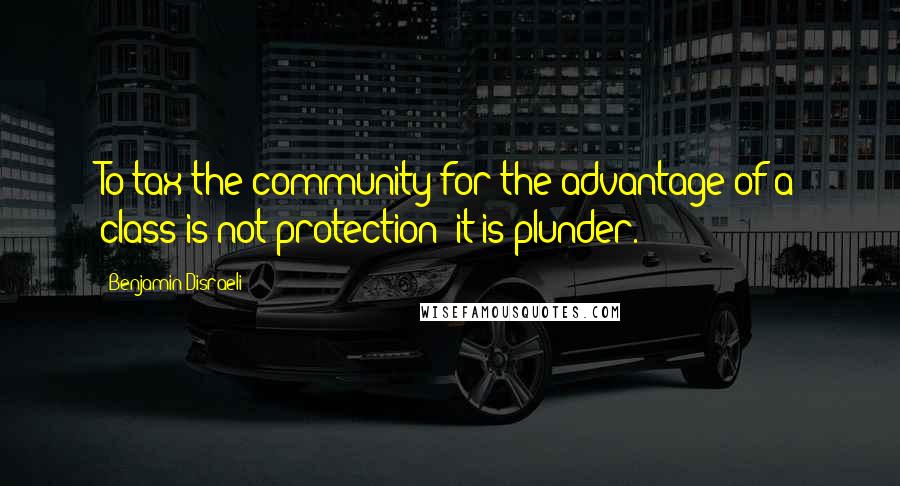 Benjamin Disraeli Quotes: To tax the community for the advantage of a class is not protection: it is plunder.