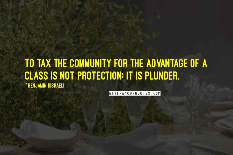 Benjamin Disraeli Quotes: To tax the community for the advantage of a class is not protection: it is plunder.